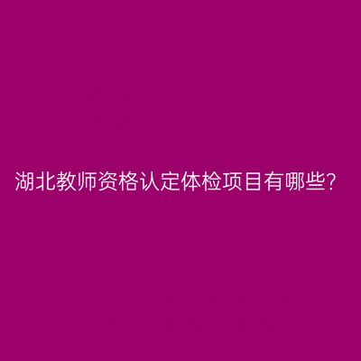 湖北教师资格认定体检项目有哪些？