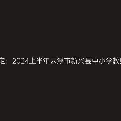 湖北教师资格认定：2024上半年云浮市新兴县中小学教师资格认定公告