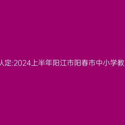 湖北教师资格证认定:2024上半年阳江市阳春市中小学教师资格认定公告
