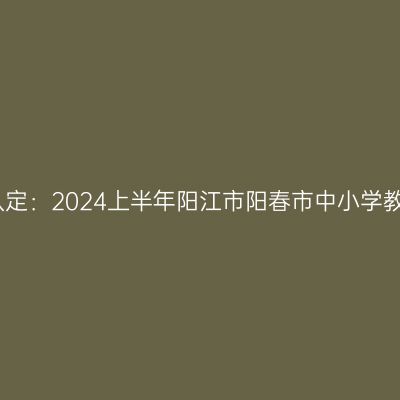 湖北教师资格证认定：2024上半年阳江市阳春市中小学教师资格认定公告