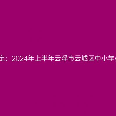 湖北教师资格证认定：2024年上半年云浮市云城区中小学教师资格认定公告