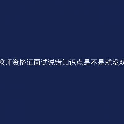 湖北教师资格证面试说错知识点是不是就没戏了？
