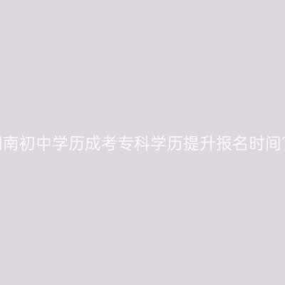 湖南初中学历成考专科学历提升报名时间？