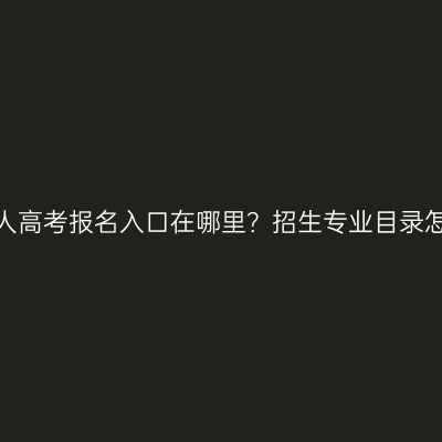 湖南成人高考报名入口在哪里？招生专业目录怎么看？