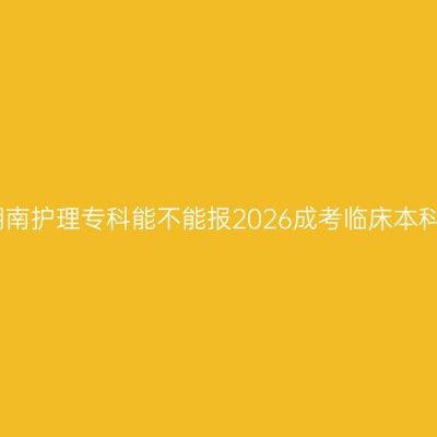 湖南护理专科能不能报2026成考临床本科
