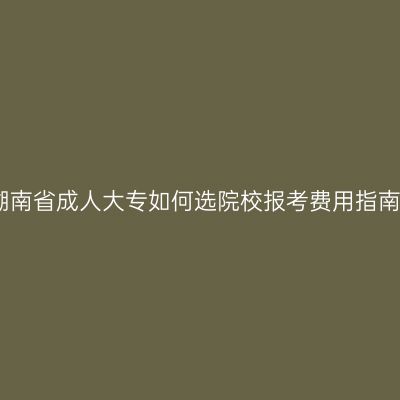 湖南省成人大专如何选院校报考费用指南