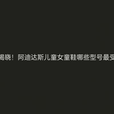 热销榜揭晓！阿迪达斯儿童女童鞋哪些型号最受欢迎？