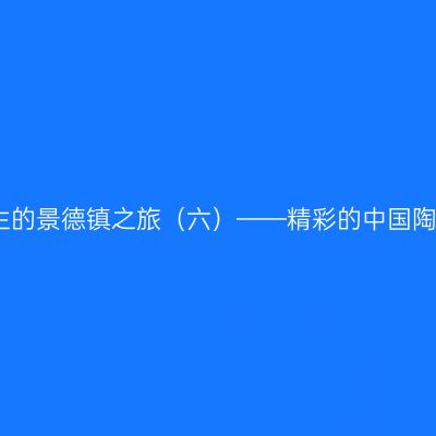 熟悉又陌生的景德镇之旅（六）——精彩的中国陶瓷博物馆