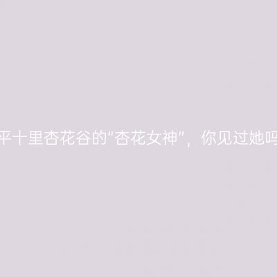 牟平十里杏花谷的“杏花女神”，你见过她吗？