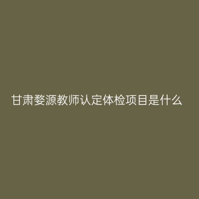 甘肃婺源教师认定体检项目是什么