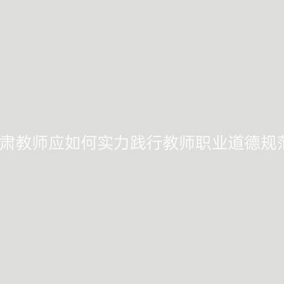 甘肃教师应如何实力践行教师职业道德规范