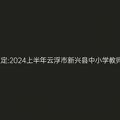 甘肃教师资格认定:2024上半年云浮市新兴县中小学教师资格认定公告