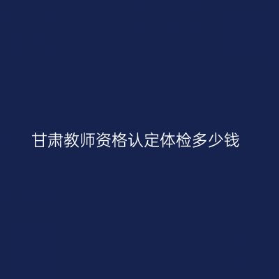 甘肃教师资格认定体检多少钱