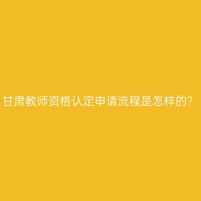 甘肃教师资格认定申请流程是怎样的？