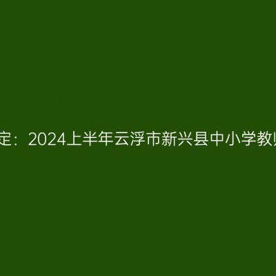 甘肃教师资格认定：2024上半年云浮市新兴县中小学教师资格认定公告