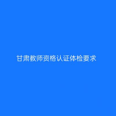 甘肃教师资格认证体检要求