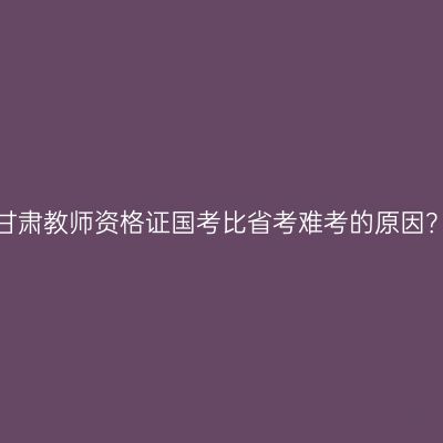 甘肃教师资格证国考比省考难考的原因？