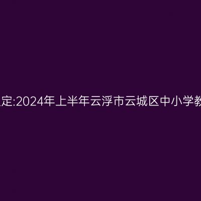 甘肃教师资格证认定:2024年上半年云浮市云城区中小学教师资格认定公告