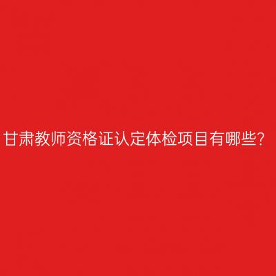 甘肃教师资格证认定体检项目有哪些？