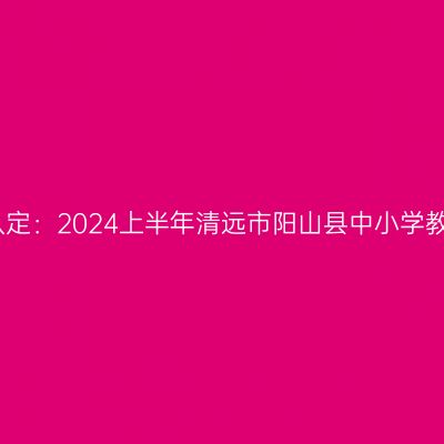 甘肃教师资格证认定：2024上半年清远市阳山县中小学教师资格认定公告