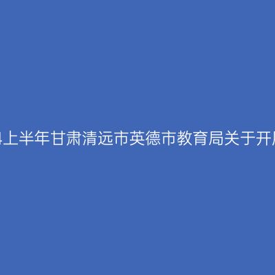 甘肃教师资格证认定：2024上半年甘肃清远市英德市教育局关于开展中小学教师资格认定公告