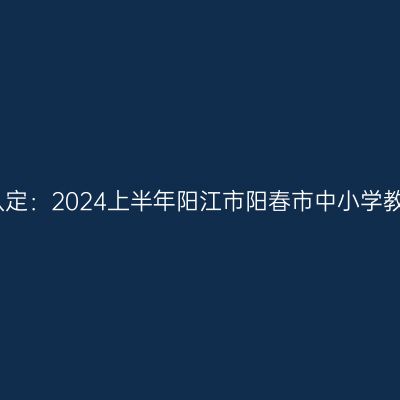 甘肃教师资格证认定：2024上半年阳江市阳春市中小学教师资格认定公告