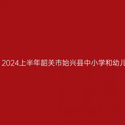 甘肃教师资格证认定：2024上半年韶关市始兴县中小学和幼儿园教师资格认定公告