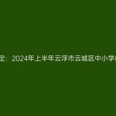 甘肃教师资格证认定：2024年上半年云浮市云城区中小学教师资格认定公告