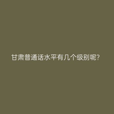 甘肃普通话水平有几个级别呢？