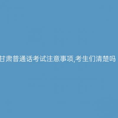 甘肃普通话考试注意事项,考生们清楚吗