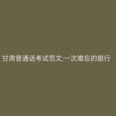 甘肃普通话考试范文:一次难忘的旅行
