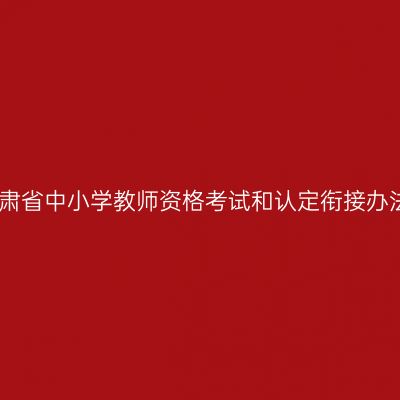 甘肃省中小学教师资格考试和认定衔接办法