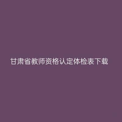 甘肃省教师资格认定体检表下载