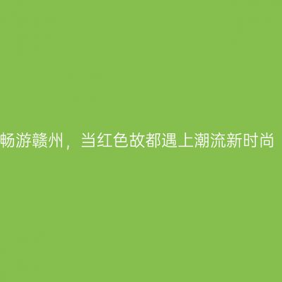 畅游赣州，当红色故都遇上潮流新时尚