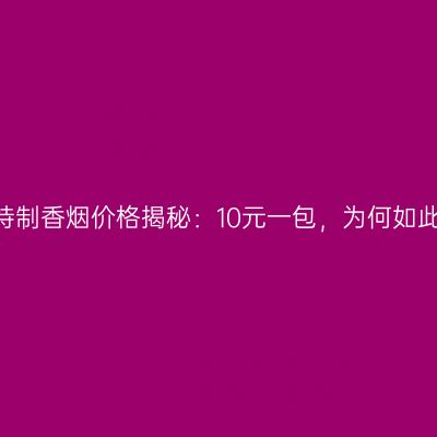 白沙和特制香烟价格揭秘：10元一包，为何如此亲民？