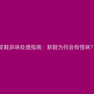 皮鞋异味处理指南：新鞋为何会有怪味？