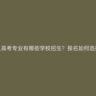福建成人高考专业有哪些学校招生？报名如何选择学校？