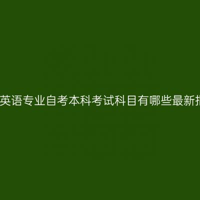 福建英语专业自考本科考试科目有哪些最新指南