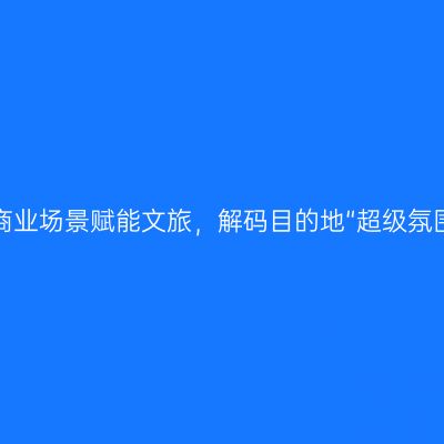 移动商业场景赋能文旅，解码目的地“超级氛围组”
