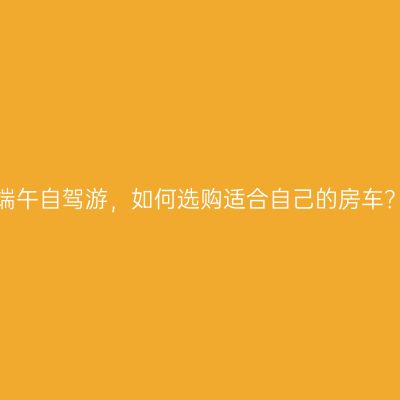 端午自驾游，如何选购适合自己的房车？