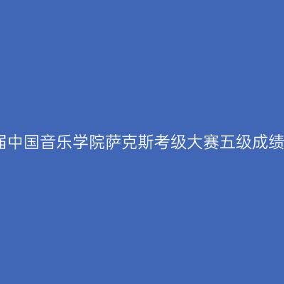第五届中国音乐学院萨克斯考级大赛五级成绩揭晓