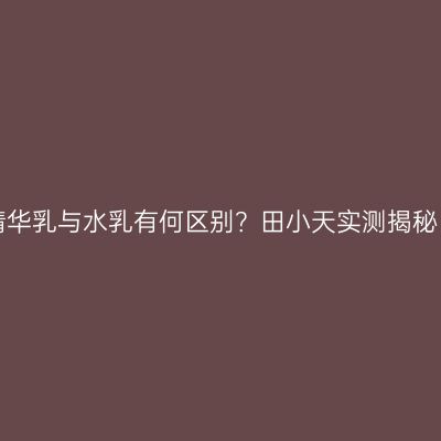 精华乳与水乳有何区别？田小天实测揭秘！