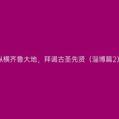 纵横齐鲁大地，拜谒古圣先贤（淄博篇2）
