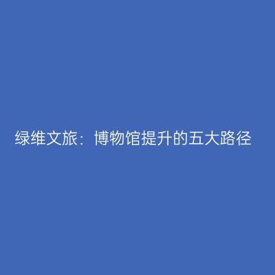 绿维文旅：博物馆提升的五大路径
