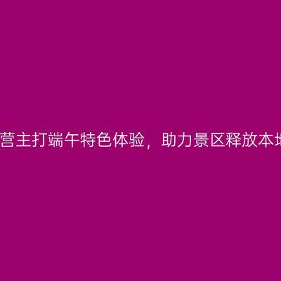 绿维运营主打端午特色体验，助力景区释放本地消费
