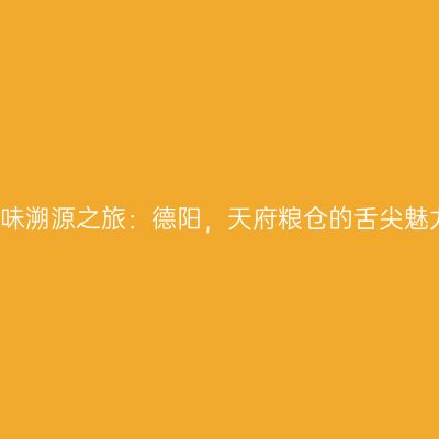 美味溯源之旅：德阳，天府粮仓的舌尖魅力