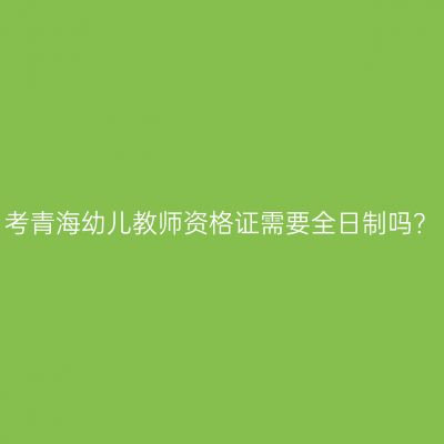 考青海幼儿教师资格证需要全日制吗？