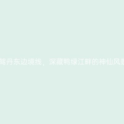 自驾丹东边境线，深藏鸭绿江畔的神仙风景