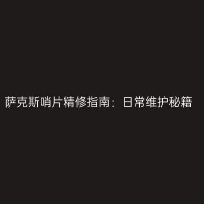 萨克斯哨片精修指南：日常维护秘籍