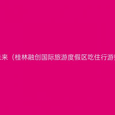 融山水，创未来（桂林融创国际旅游度假区吃住行游购娱全攻略）
